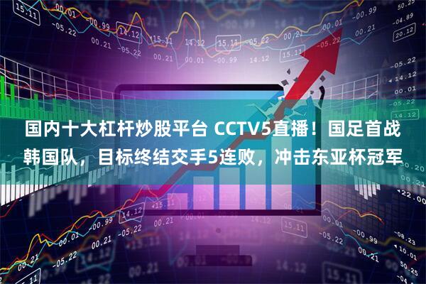 国内十大杠杆炒股平台 CCTV5直播！国足首战韩国队，目标终结交手5连败，冲击东亚杯冠军