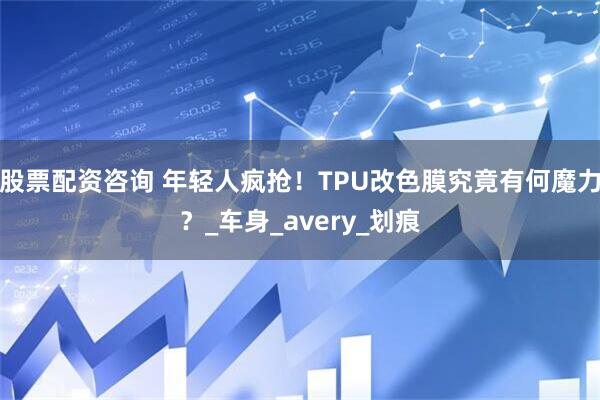 股票配资咨询 年轻人疯抢！TPU改色膜究竟有何魔力？_车身_avery_划痕