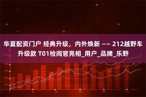 华夏配资门户 经典升级，内外焕新 —— 212越野车升级款 T01检阅官亮相_用户_品牌_乐野
