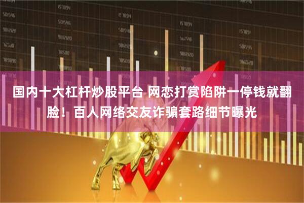 国内十大杠杆炒股平台 网恋打赏陷阱一停钱就翻脸！百人网络交友诈骗套路细节曝光