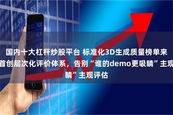 国内十大杠杆炒股平台 标准化3D生成质量榜单来了！首创层次化评价体系，告别“谁的demo更吸睛”主观评估