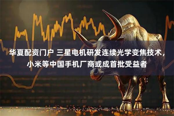 华夏配资门户 三星电机研发连续光学变焦技术，小米等中国手机厂商或成首批受益者