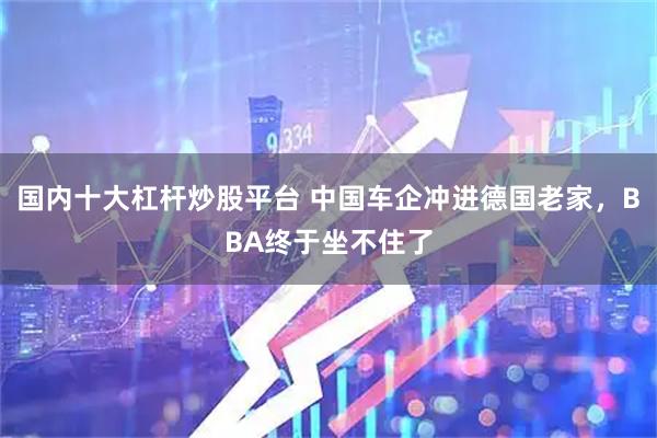 国内十大杠杆炒股平台 中国车企冲进德国老家，BBA终于坐不住了