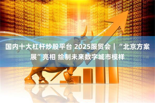 国内十大杠杆炒股平台 2025服贸会｜“北京方案展”亮相 绘制未来数字城市模样