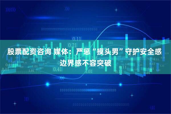 股票配资咨询 媒体：严惩“摸头男”守护安全感 边界感不容突破