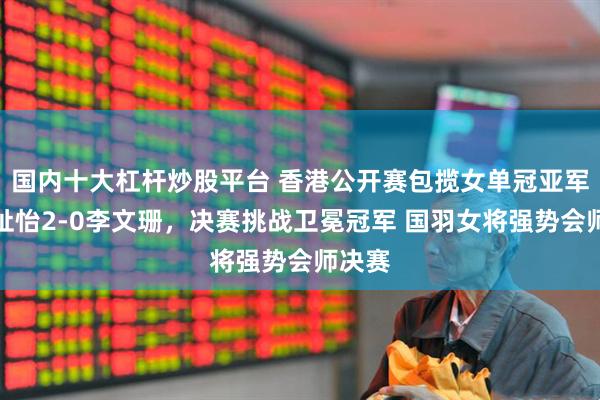 国内十大杠杆炒股平台 香港公开赛包揽女单冠亚军！王祉怡2-0李文珊，决赛挑战卫冕冠军 国羽女将强势会师决赛