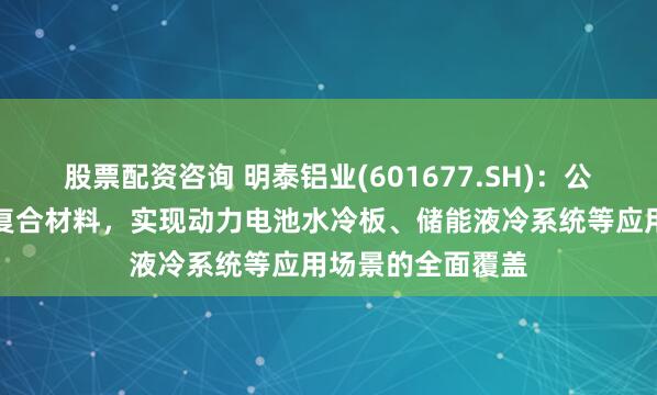 股票配资咨询 明泰铝业(601677.SH)：公司的铝合金钎焊复合材料，实现动力电池水冷板、储能液冷系统等应用场景的全面覆盖