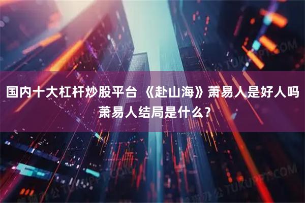 国内十大杠杆炒股平台 《赴山海》萧易人是好人吗 萧易人结局是什么？