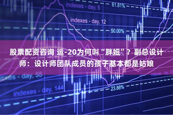 股票配资咨询 运-20为何叫“胖妞”？副总设计师：设计师团队成员的孩子基本都是姑娘