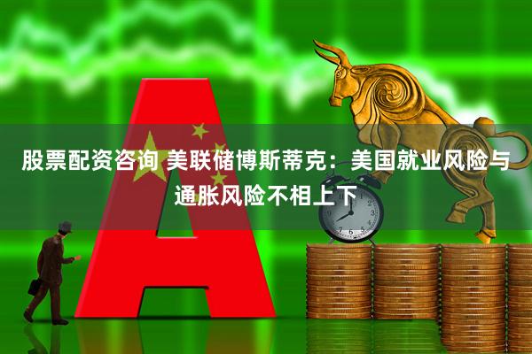 股票配资咨询 美联储博斯蒂克：美国就业风险与通胀风险不相上下