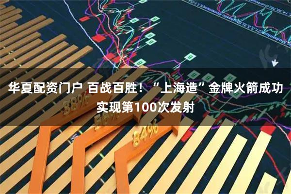 华夏配资门户 百战百胜！“上海造”金牌火箭成功实现第100次发射
