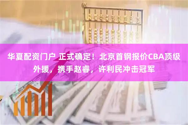 华夏配资门户 正式确定！北京首钢报价CBA顶级外援，携手赵睿，许利民冲击冠军