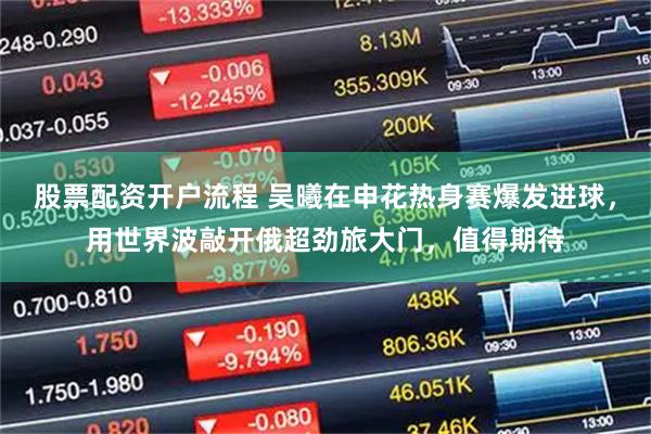 股票配资开户流程 吴曦在申花热身赛爆发进球，用世界波敲开俄超劲旅大门，值得期待